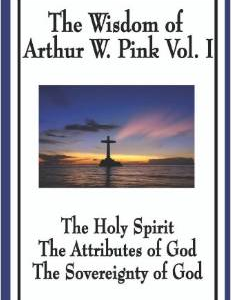 The Wisdom of Arthur W. Pink Vol I: The Holy Spirit, the Attributes of God, the Sovereignty of God