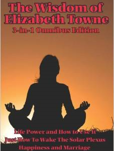 The Wisdom of Elizabeth Towne: Life Power and How to Use It, Just How to Wake the Solar Plexus, Happiness and Marriage